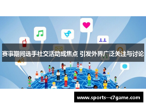 赛事期间选手社交活动成焦点 引发外界广泛关注与讨论