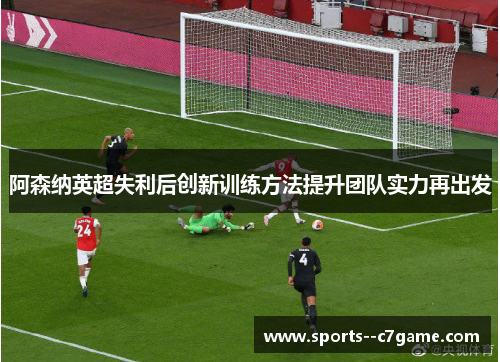 阿森纳英超失利后创新训练方法提升团队实力再出发