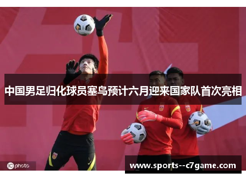 中国男足归化球员塞鸟预计六月迎来国家队首次亮相 中国男足归化球员塞鸟预计六月迎来国家队首次亮相